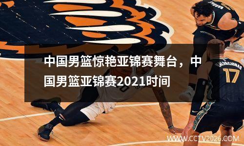中国男篮惊艳亚锦赛舞台，中国男篮亚锦赛2021时间