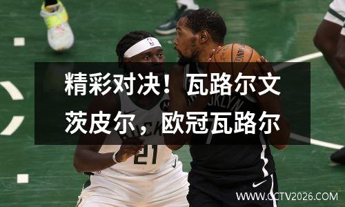 精彩对决！瓦路尔文茨皮尔，欧冠瓦路尔