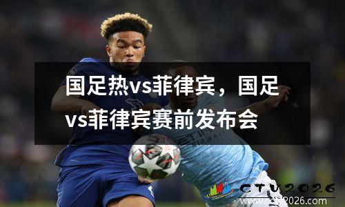 国足热vs菲律宾，国足vs菲律宾赛前发布会