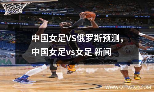 中国女足VS俄罗斯预测，中国女足vs女足 新闻