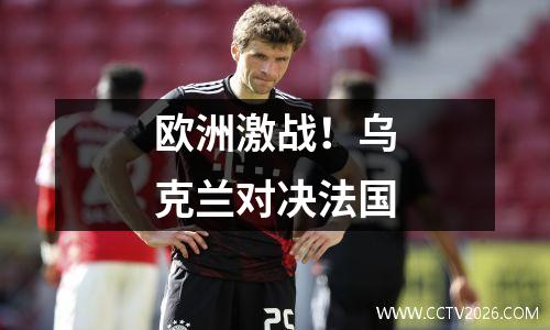 欧洲激战！乌克兰对决法国