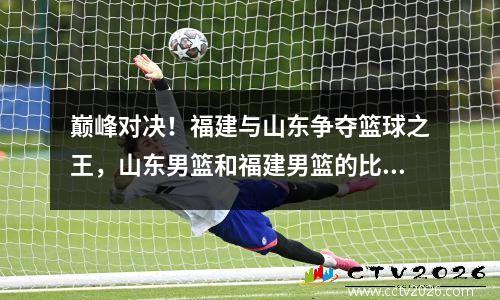 巅峰对决！福建与山东争夺篮球之王，山东男篮和福建男篮的比赛结果