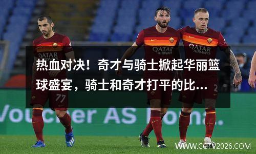 热血对决！奇才与骑士掀起华丽篮球盛宴，骑士和奇才打平的比赛