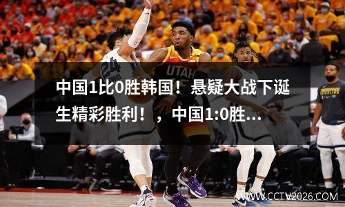 中国1比0胜韩国！悬疑大战下诞生精彩胜利！，中国1:0胜韩国是什么时候