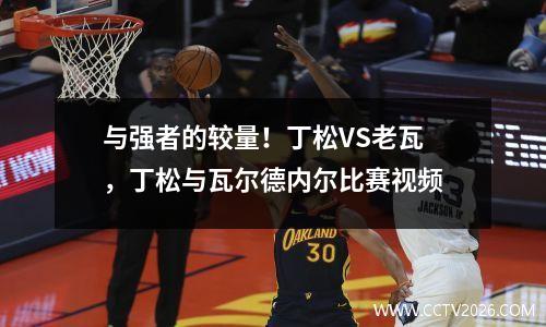 与强者的较量！丁松VS老瓦，丁松与瓦尔德内尔比赛视频