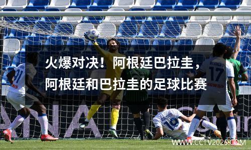 火爆对决！阿根廷巴拉圭，阿根廷和巴拉圭的足球比赛