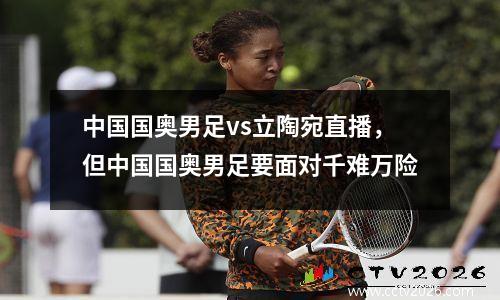 中国国奥男足vs立陶宛直播，但中国国奥男足要面对千难万险