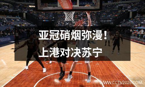 亚冠硝烟弥漫！上港对决苏宁