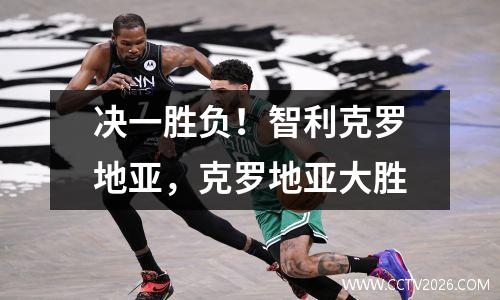 决一胜负！智利克罗地亚，克罗地亚大胜