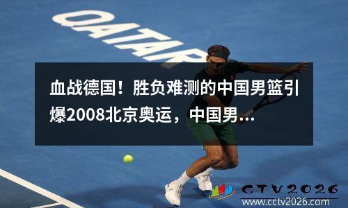 血战德国！胜负难测的中国男篮引爆2008北京奥运，中国男篮2008奥运会战绩