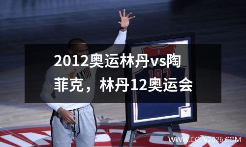2012奥运林丹vs陶菲克，林丹12奥运会