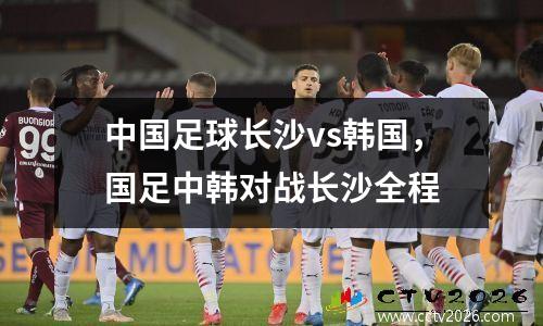 中国足球长沙vs韩国，国足中韩对战长沙全程
