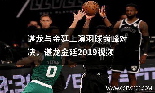 谌龙与金廷上演羽球巅峰对决，谌龙金廷2019视频