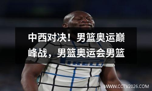中西对决！男篮奥运巅峰战，男篮奥运会男篮