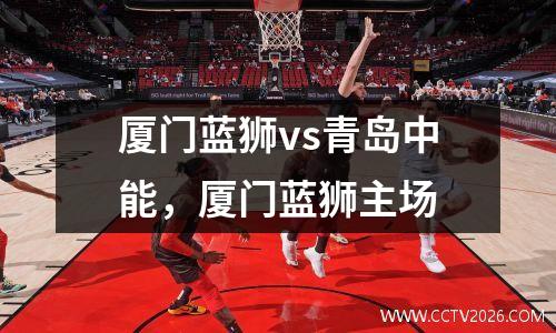 厦门蓝狮vs青岛中能，厦门蓝狮主场