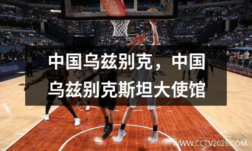 中国乌兹别克，中国乌兹别克斯坦大使馆