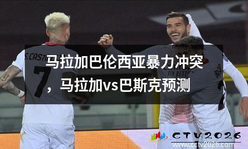 马拉加巴伦西亚暴力冲突，马拉加vs巴斯克预测