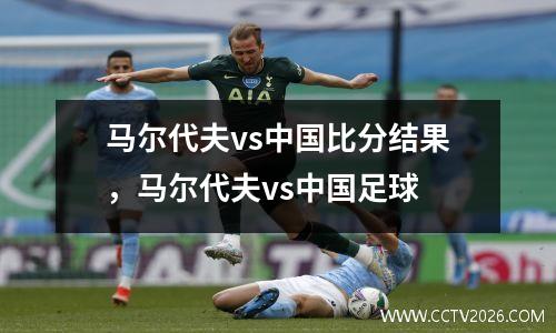 马尔代夫vs中国比分结果，马尔代夫vs中国足球