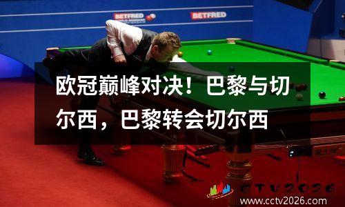 欧冠巅峰对决！巴黎与切尔西，巴黎转会切尔西