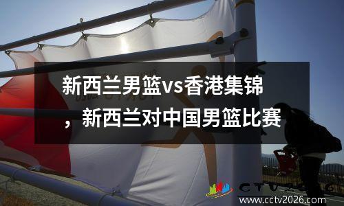 新西兰男篮vs香港集锦，新西兰对中国男篮比赛