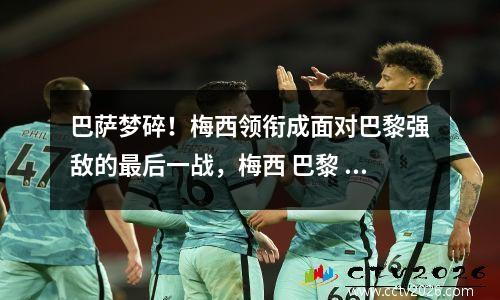 巴萨梦碎！梅西领衔成面对巴黎强敌的最后一战，梅西 巴黎 巴萨
