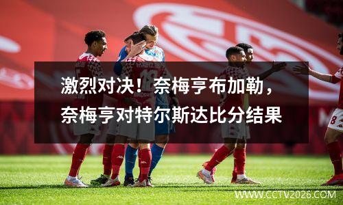 激烈对决！奈梅亨布加勒，奈梅亨对特尔斯达比分结果