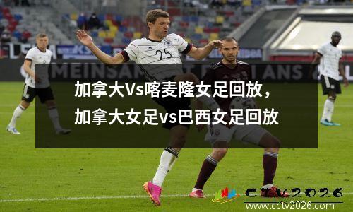 加拿大Vs喀麦隆女足回放，加拿大女足vs巴西女足回放