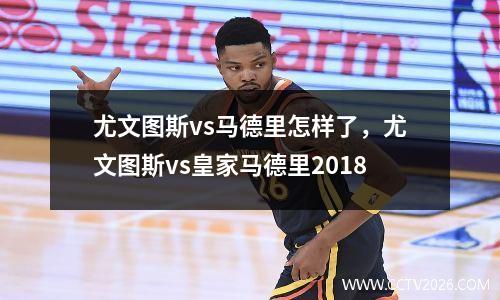 尤文图斯vs马德里怎样了，尤文图斯vs皇家马德里2018
