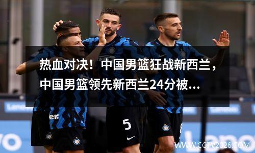 热血对决！中国男篮狂战新西兰，中国男篮领先新西兰24分被逆转