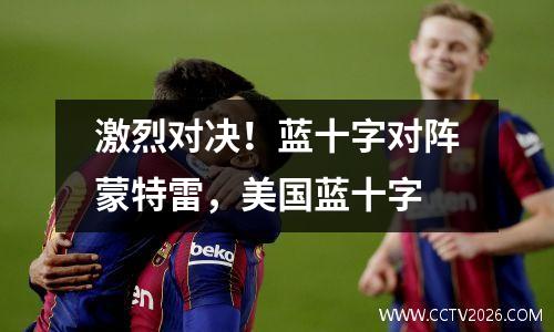 激烈对决！蓝十字对阵蒙特雷，美国蓝十字