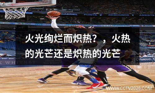 火光绚烂而炽热？，火热的光芒还是炽热的光芒