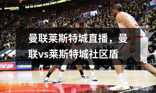 曼联莱斯特城直播，曼联vs莱斯特城社区盾