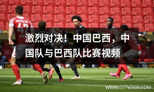 激烈对决！中国巴西，中国队与巴西队比赛视频