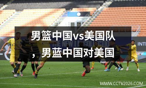 男篮中国vs美国队，男蓝中国对美国