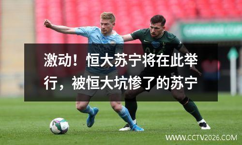 激动！恒大苏宁将在此举行，被恒大坑惨了的苏宁