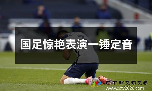 国足惊艳表演一锤定音