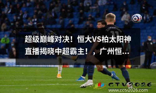 超级巅峰对决！恒大VS柏太阳神直播揭晓中超霸主！，广州恒大4比0柏太阳神央视解说