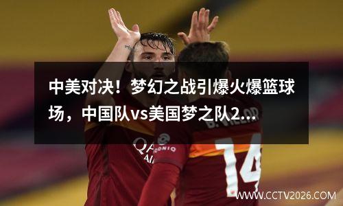 中美对决！梦幻之战引爆火爆篮球场，中国队vs美国梦之队2016
