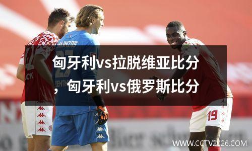 匈牙利vs拉脱维亚比分，匈牙利vs俄罗斯比分