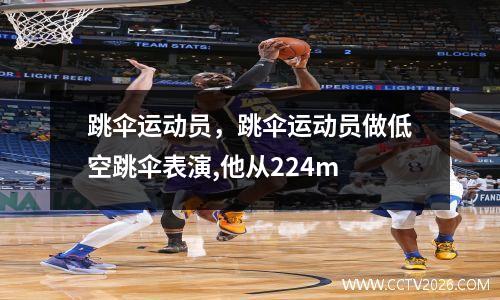 跳伞运动员，跳伞运动员做低空跳伞表演,他从224m