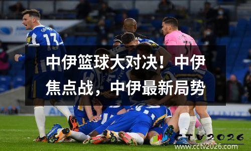 中伊篮球大对决！中伊焦点战，中伊最新局势