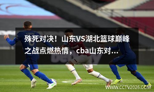 殊死对决！山东VS湖北篮球巅峰之战点燃热情，cba山东对阵浙江比赛直播