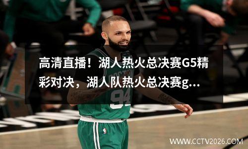 高清直播！湖人热火总决赛G5精彩对决，湖人队热火总决赛g1全场回放