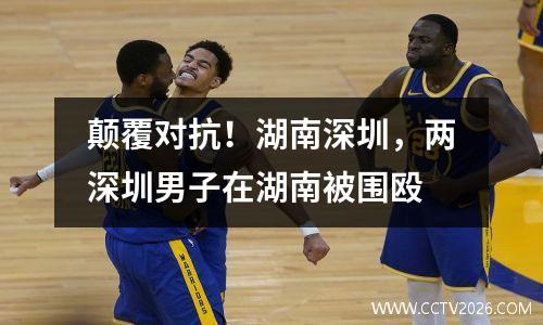 颠覆对抗！湖南深圳，两深圳男子在湖南被围殴