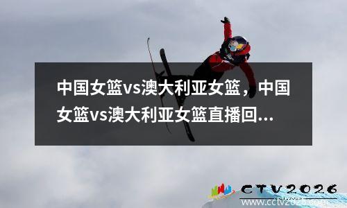 中国女篮vs澳大利亚女篮，中国女篮vs澳大利亚女篮直播回放