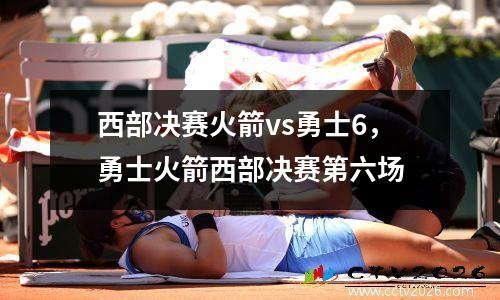 西部决赛火箭vs勇士6，勇士火箭西部决赛第六场
