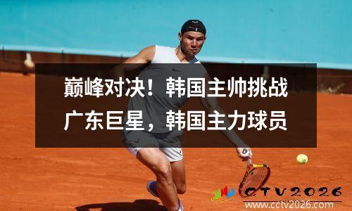 巅峰对决！韩国主帅挑战广东巨星，韩国主力球员