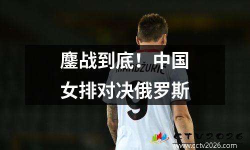 鏖战到底！中国女排对决俄罗斯