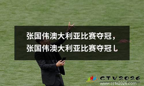 张国伟澳大利亚比赛夺冠，张国伟澳大利亚比赛夺冠乚