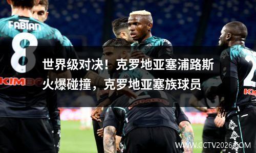 世界级对决！克罗地亚塞浦路斯火爆碰撞，克罗地亚塞族球员